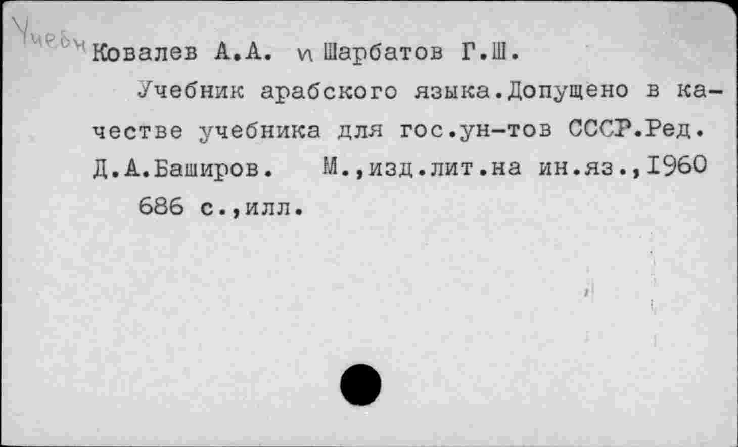 ﻿N \
Ковалев А.А. \л Шарбатов Г.Ш.
Учебник арабского языка.Допущено в качестве учебника для гос.ун-тов СССР.Ред. Д.А.Баширов. М.,изд.лит.на ин.яз.,1960 686 с.,илл.